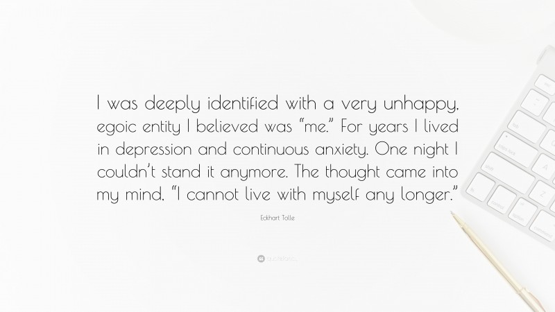 Eckhart Tolle Quote: “I was deeply identified with a very unhappy, egoic entity I believed was “me.” For years I lived in depression and continuous anxiety. One night I couldn’t stand it anymore. The thought came into my mind, “I cannot live with myself any longer.””