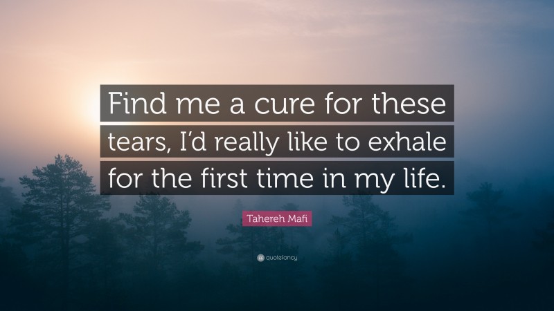 Tahereh Mafi Quote: “Find me a cure for these tears, I’d really like to exhale for the first time in my life.”