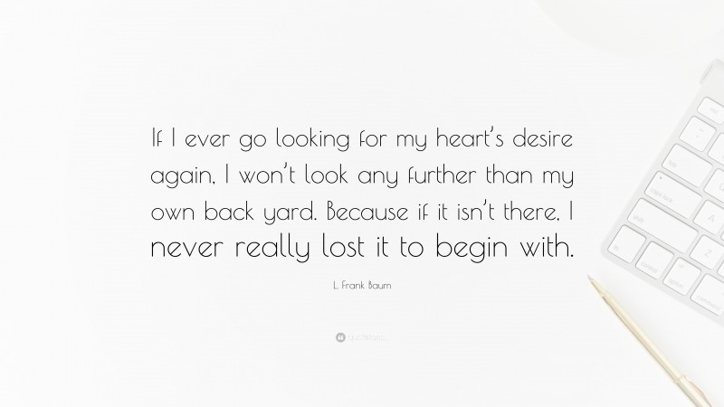 L. Frank Baum Quote: “If I ever go looking for my heart’s desire again, I won’t look any further than my own back yard. Because if it isn’t there, I never really lost it to begin with.”