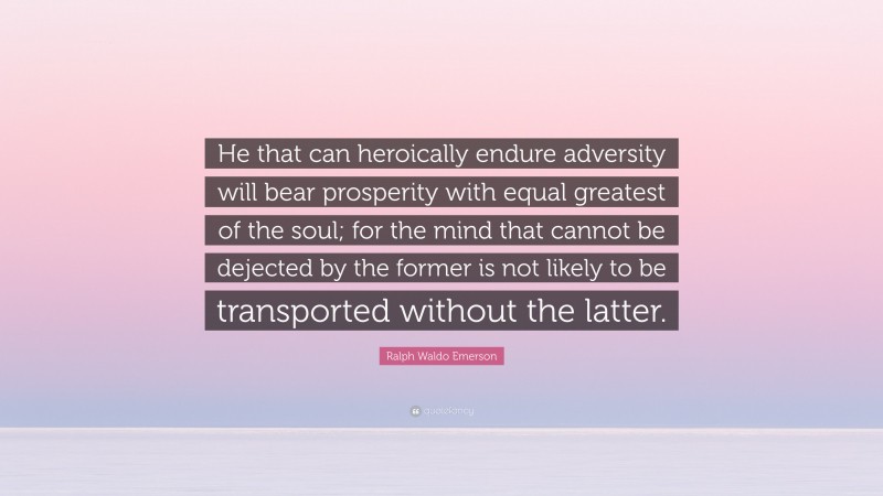 Ralph Waldo Emerson Quote: “He that can heroically endure adversity will bear prosperity with equal greatest of the soul; for the mind that cannot be dejected by the former is not likely to be transported without the latter.”