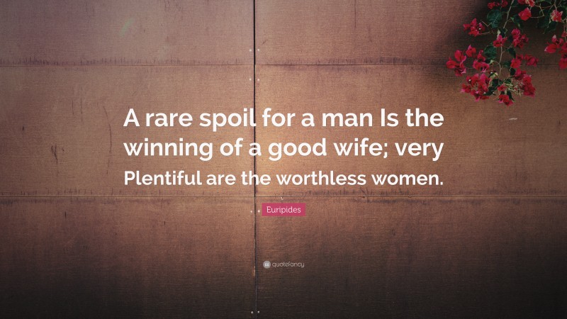Euripides Quote: “A rare spoil for a man Is the winning of a good wife; very Plentiful are the worthless women.”