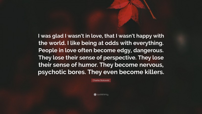 Charles Bukowski Quote: “I was glad I wasn’t in love, that I wasn’t happy with the world. I like being at odds with everything. People in love often become edgy, dangerous. They lose their sense of perspective. They lose their sense of humor. They become nervous, psychotic bores. They even become killers.”