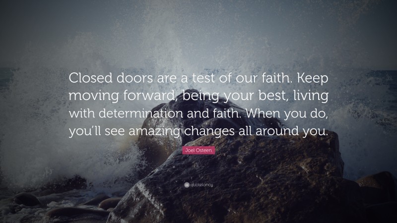 Joel Osteen Quote: “Closed doors are a test of our faith. Keep moving forward, being your best, living with determination and faith. When you do, you’ll see amazing changes all around you.”