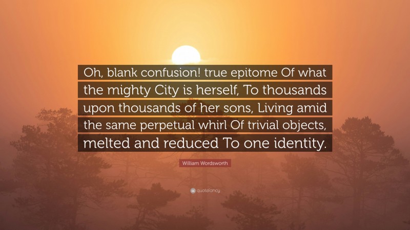 William Wordsworth Quote: “Oh, blank confusion! true epitome Of what the mighty City is herself, To thousands upon thousands of her sons, Living amid the same perpetual whirl Of trivial objects, melted and reduced To one identity.”