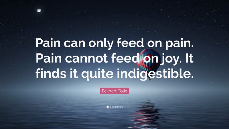 Eckhart Tolle Quote: “Pain can only feed on pain. Pain cannot feed on joy. It finds it quite indigestible.”