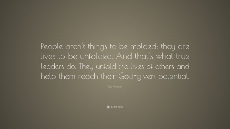 Rick Warren Quote: “People aren’t things to be molded; they are lives to be unfolded. And that’s what true leaders do. They unfold the lives of others and help them reach their God-given potential.”
