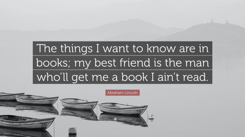 Abraham Lincoln Quote: “The things I want to know are in books; my best friend is the man who’ll get me a book I ain’t read.”