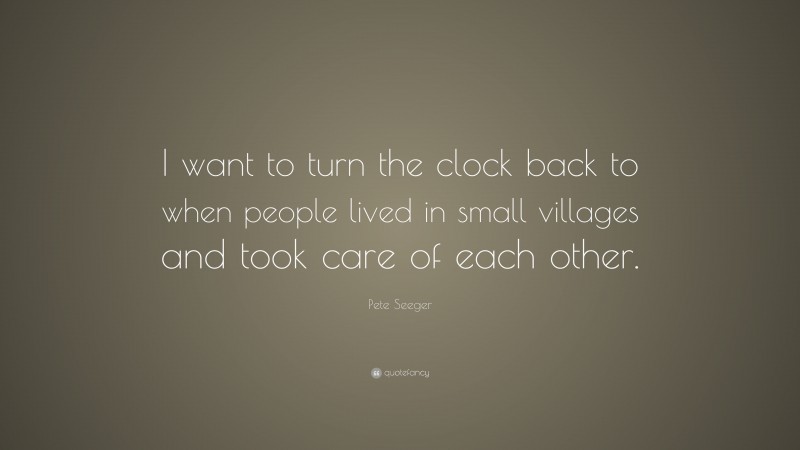Pete Seeger Quote: “I want to turn the clock back to when people lived in small villages and took care of each other.”