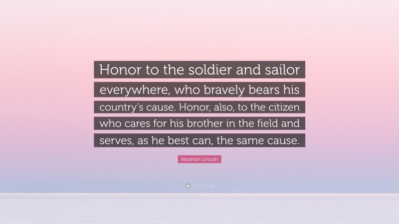 Abraham Lincoln Quote: “Honor to the soldier and sailor everywhere, who bravely bears his country’s cause. Honor, also, to the citizen who cares for his brother in the field and serves, as he best can, the same cause.”