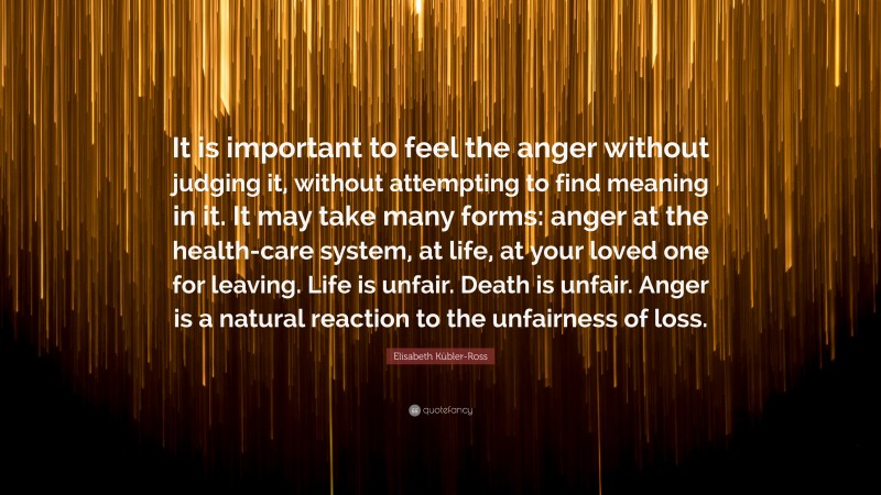 Elisabeth Kübler-Ross Quote: “It is important to feel the anger without judging it, without attempting to find meaning in it. It may take many forms: anger at the health-care system, at life, at your loved one for leaving. Life is unfair. Death is unfair. Anger is a natural reaction to the unfairness of loss.”