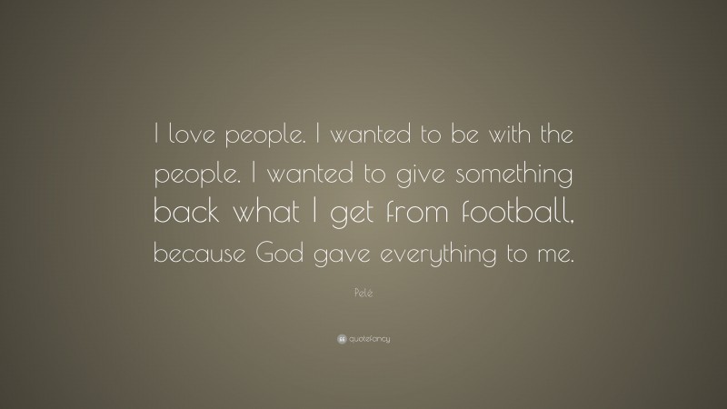 Pelé Quote: “I love people. I wanted to be with the people. I wanted to give something back what I get from football, because God gave everything to me.”