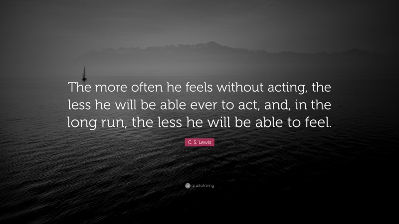C. S. Lewis Quote: “The more often he feels without acting, the less he will be able ever to act, and, in the long run, the less he will be able to feel.”