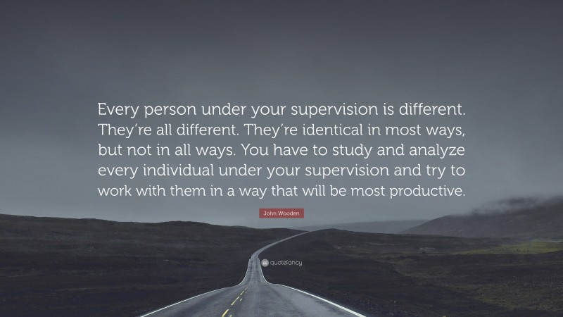 John Wooden Quote: “Every person under your supervision is different. They’re all different. They’re identical in most ways, but not in all ways. You have to study and analyze every individual under your supervision and try to work with them in a way that will be most productive.”