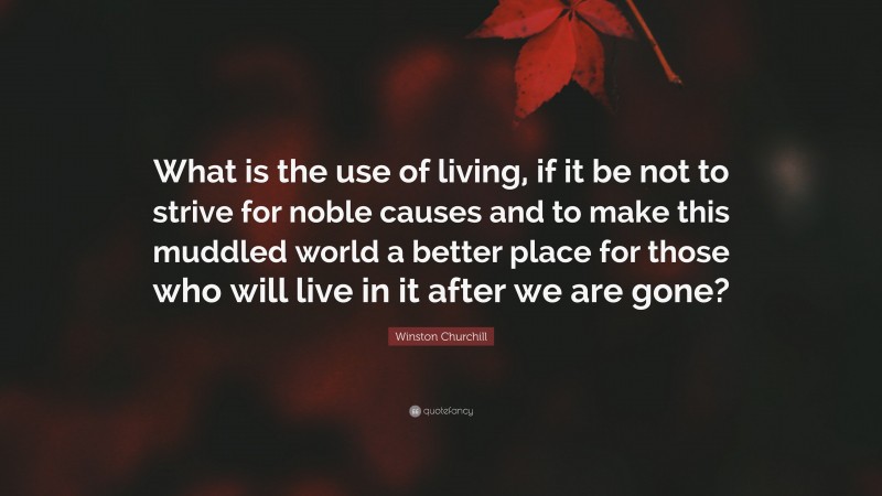 Winston Churchill Quote: “What is the use of living, if it be not to strive for noble causes and to make this muddled world a better place for those who will live in it after we are gone?”