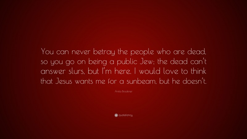 Anita Brookner Quote: “You can never betray the people who are dead, so you go on being a public Jew; the dead can’t answer slurs, but I’m here. I would love to think that Jesus wants me for a sunbeam, but he doesn’t.”