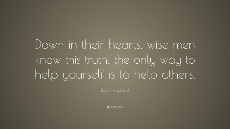 Elbert Hubbard Quote: “Down in their hearts, wise men know this truth: the only way to help yourself is to help others.”
