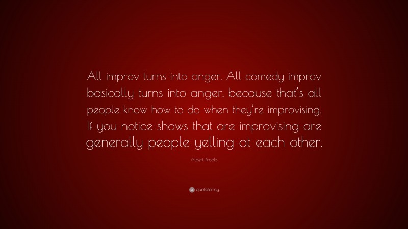 Albert Brooks Quote: “All improv turns into anger. All comedy improv basically turns into anger, because that’s all people know how to do when they’re improvising. If you notice shows that are improvising are generally people yelling at each other.”