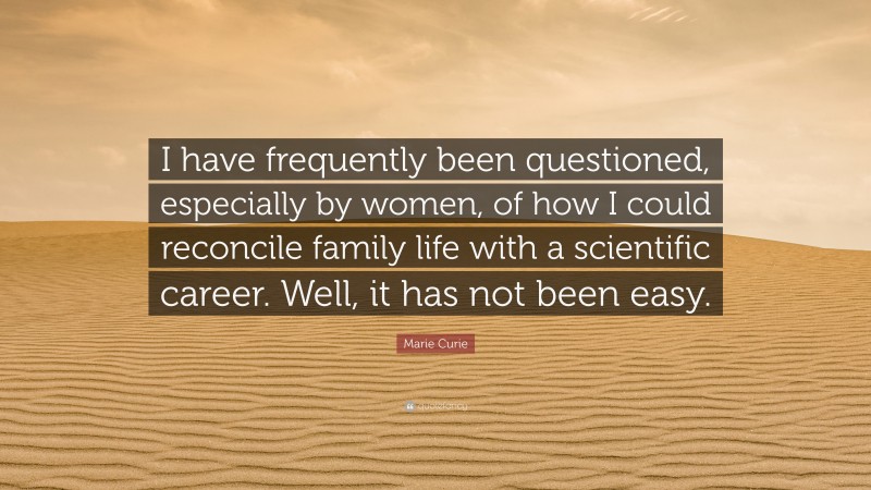 Marie Curie Quote: “I have frequently been questioned, especially by women, of how I could reconcile family life with a scientific career. Well, it has not been easy.”