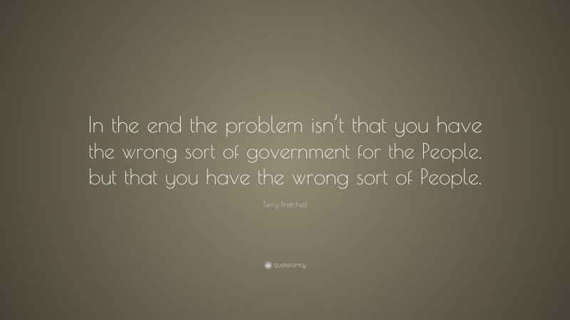 Terry Pratchett Quote: “In the end the problem isn’t that you have the wrong sort of government for the People, but that you have the wrong sort of People.”