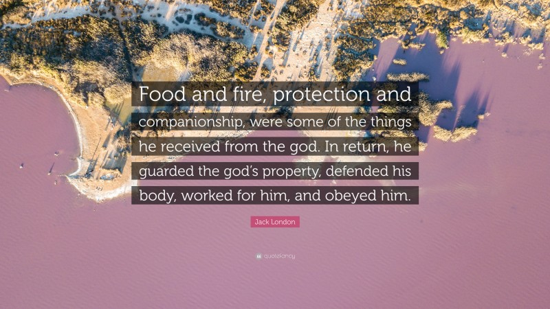 Jack London Quote: “Food and fire, protection and companionship, were some of the things he received from the god. In return, he guarded the god’s property, defended his body, worked for him, and obeyed him.”