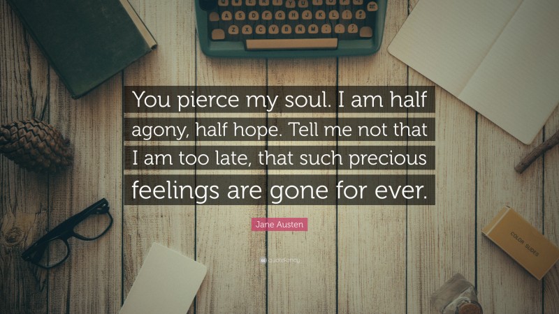 Jane Austen Quote: “You pierce my soul. I am half agony, half hope. Tell me not that I am too late, that such precious feelings are gone for ever.”