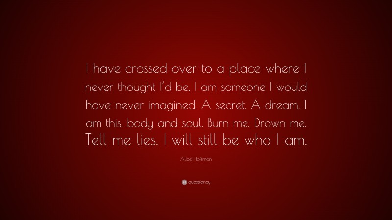 Alice Hoffman Quote: “I have crossed over to a place where I never thought I’d be. I am someone I would have never imagined. A secret. A dream. I am this, body and soul. Burn me. Drown me. Tell me lies. I will still be who I am.”