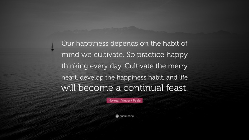 Norman Vincent Peale Quote: “Our happiness depends on the habit of mind we cultivate. So practice happy thinking every day. Cultivate the merry heart, develop the happiness habit, and life will become a continual feast.”