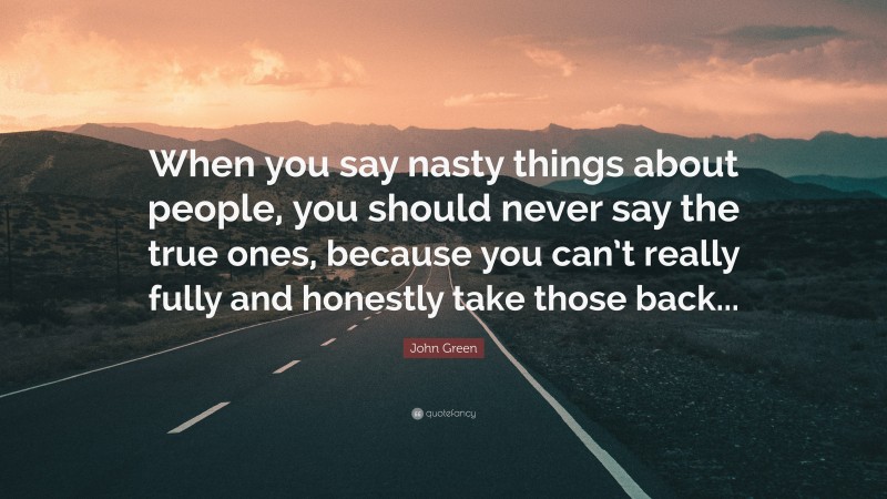 John Green Quote: “When you say nasty things about people, you should never say the true ones, because you can’t really fully and honestly take those back...”