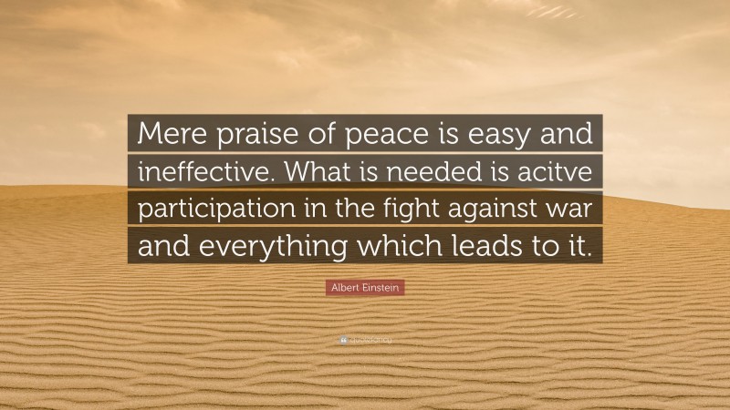 Albert Einstein Quote: “Mere praise of peace is easy and ineffective. What is needed is acitve participation in the fight against war and everything which leads to it.”