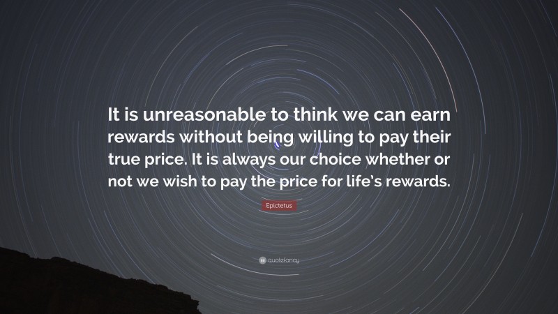 Epictetus Quote: “It is unreasonable to think we can earn rewards without being willing to pay their true price. It is always our choice whether or not we wish to pay the price for life’s rewards.”