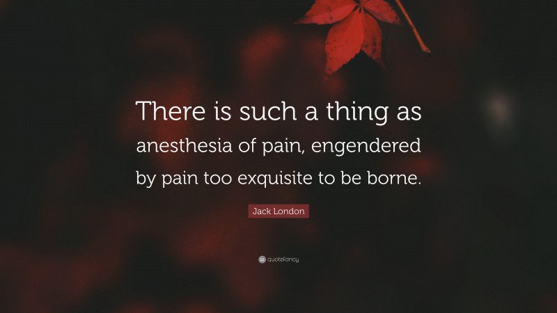 Jack London Quote: “There is such a thing as anesthesia of pain, engendered by pain too exquisite to be borne.”