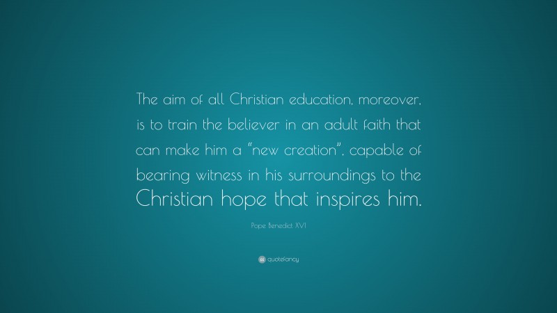 Pope Benedict XVI Quote: “The aim of all Christian education, moreover, is to train the believer in an adult faith that can make him a “new creation”, capable of bearing witness in his surroundings to the Christian hope that inspires him.”