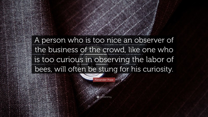 Alexander Pope Quote: “A person who is too nice an observer of the business of the crowd, like one who is too curious in observing the labor of bees, will often be stung for his curiosity.”