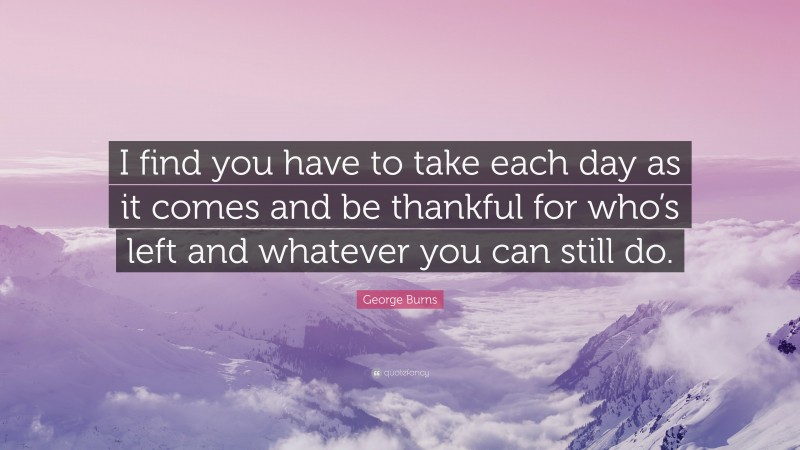 George Burns Quote: “I find you have to take each day as it comes and be thankful for who’s left and whatever you can still do.”