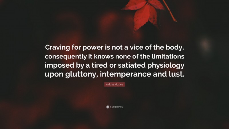 Aldous Huxley Quote: “Craving for power is not a vice of the body, consequently it knows none of the limitations imposed by a tired or satiated physiology upon gluttony, intemperance and lust.”