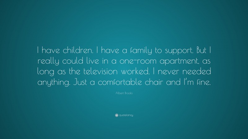 Albert Brooks Quote: “I have children. I have a family to support. But I really could live in a one-room apartment, as long as the television worked. I never needed anything. Just a comfortable chair and I’m fine.”