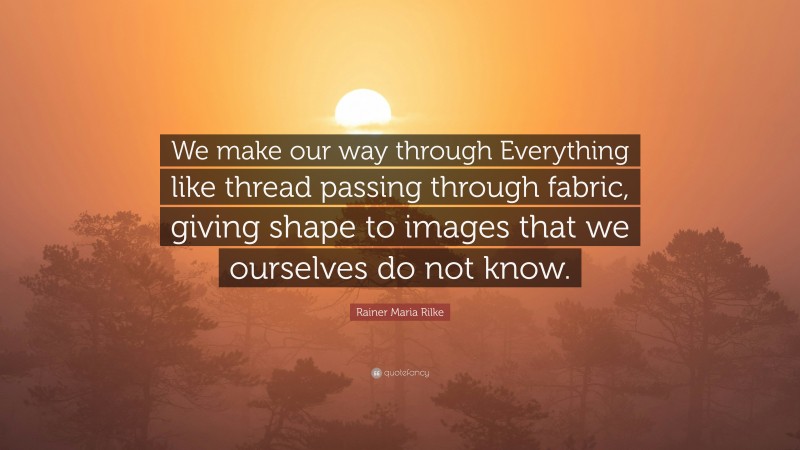 Rainer Maria Rilke Quote: “We make our way through Everything like thread passing through fabric, giving shape to images that we ourselves do not know.”