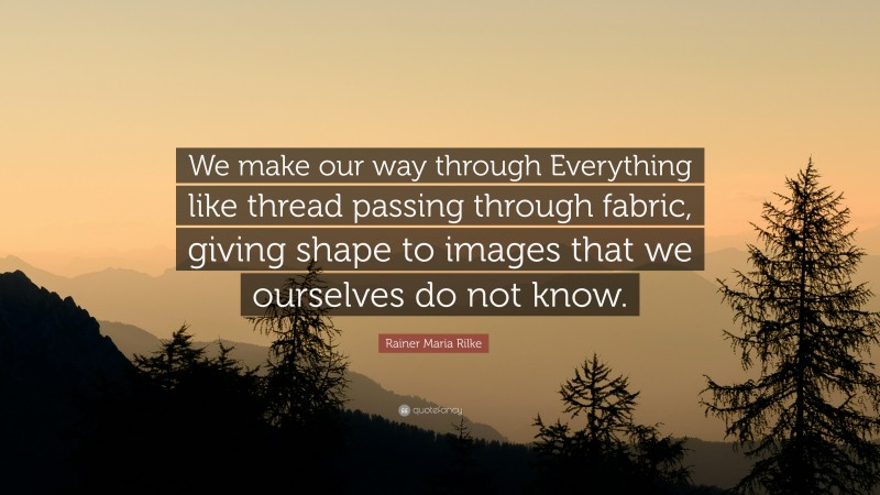 Rainer Maria Rilke Quote: “We make our way through Everything like thread passing through fabric, giving shape to images that we ourselves do not know.”