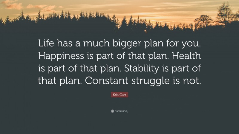 Kris Carr Quote: “Life has a much bigger plan for you. Happiness is part of that plan. Health is part of that plan. Stability is part of that plan. Constant struggle is not.”