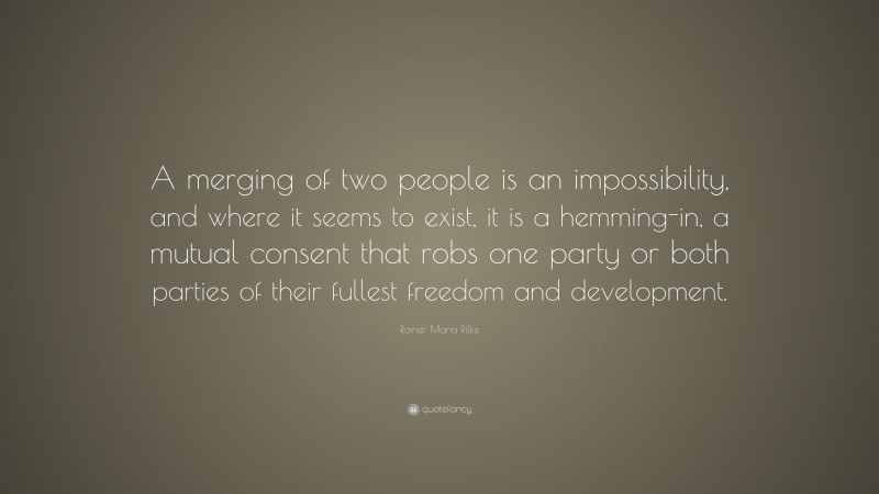 Rainer Maria Rilke Quote: “A merging of two people is an impossibility, and where it seems to exist, it is a hemming-in, a mutual consent that robs one party or both parties of their fullest freedom and development.”