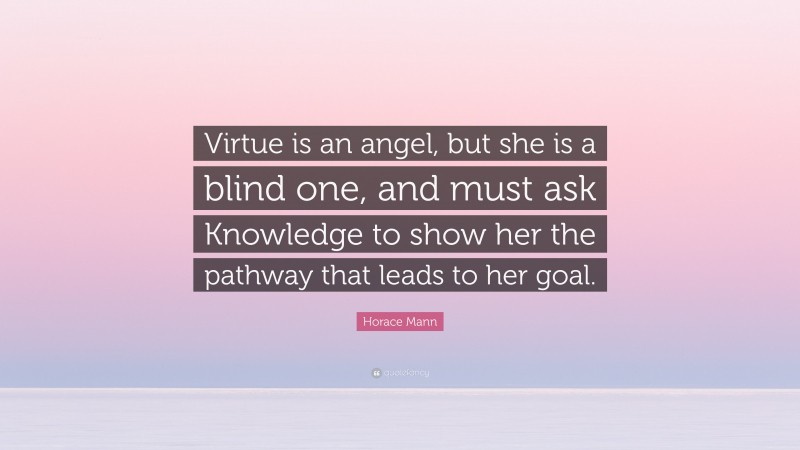 Horace Mann Quote: “Virtue is an angel, but she is a blind one, and must ask Knowledge to show her the pathway that leads to her goal.”
