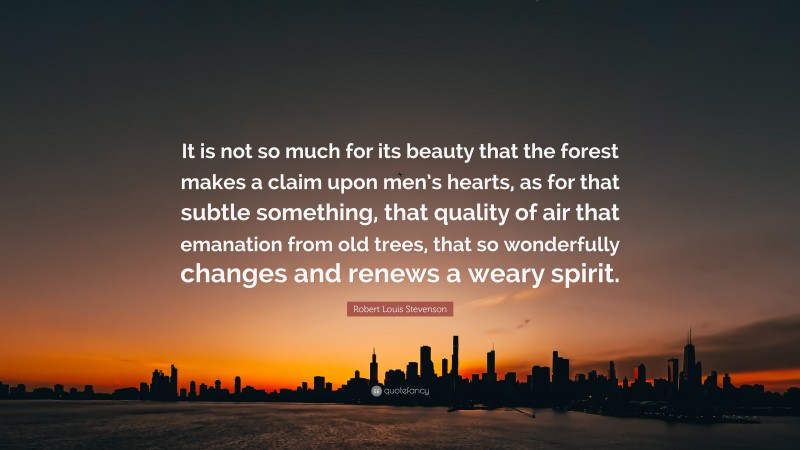 Robert Louis Stevenson Quote: “It is not so much for its beauty that the forest makes a claim upon men’s hearts, as for that subtle something, that quality of air that emanation from old trees, that so wonderfully changes and renews a weary spirit.”