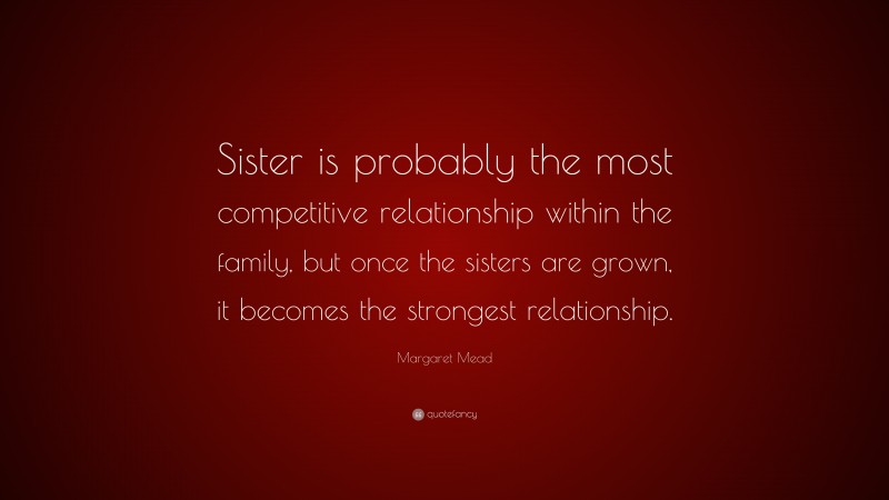 Margaret Mead Quote: “Sister is probably the most competitive relationship within the family, but once the sisters are grown, it becomes the strongest relationship.”