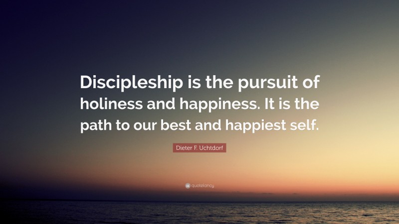 Dieter F. Uchtdorf Quote: “Discipleship is the pursuit of holiness and happiness. It is the path to our best and happiest self.”