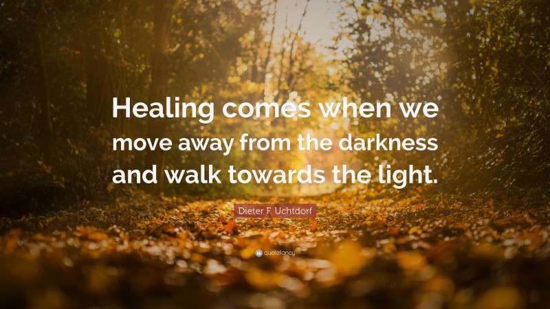Dieter F. Uchtdorf Quote: “Healing comes when we move away from the darkness and walk towards the light.”
