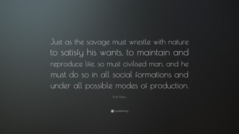 Karl Marx Quote: “Just as the savage must wrestle with nature to satisfy his wants, to maintain and reproduce life, so must civilised man, and he must do so in all social formations and under all possible modes of production.”