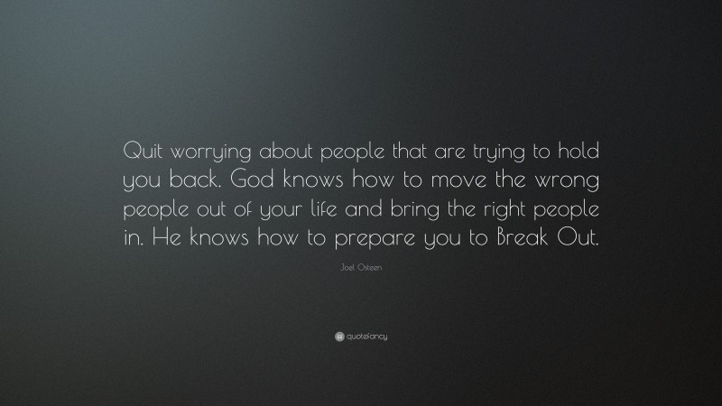 Joel Osteen Quote: “Quit worrying about people that are trying to hold you back. God knows how to move the wrong people out of your life and bring the right people in. He knows how to prepare you to Break Out.”