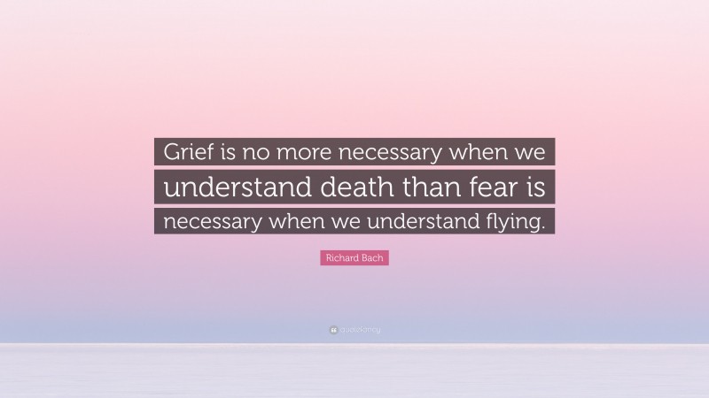 Richard Bach Quote: “Grief is no more necessary when we understand death than fear is necessary when we understand flying.”