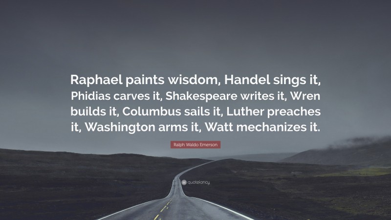Ralph Waldo Emerson Quote: “Raphael paints wisdom, Handel sings it, Phidias carves it, Shakespeare writes it, Wren builds it, Columbus sails it, Luther preaches it, Washington arms it, Watt mechanizes it.”
