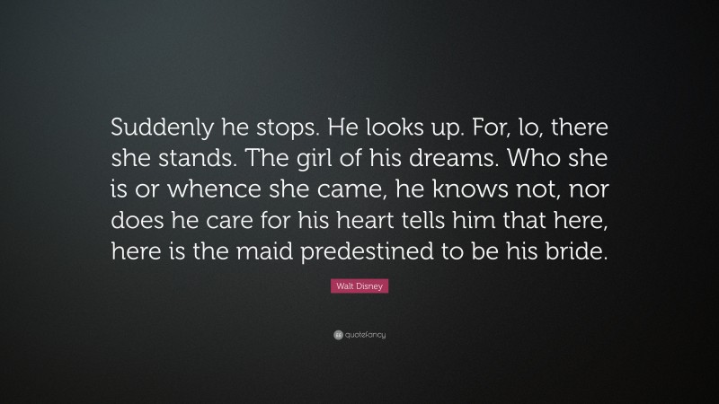 Walt Disney Quote: “Suddenly he stops. He looks up. For, lo, there she stands. The girl of his dreams. Who she is or whence she came, he knows not, nor does he care for his heart tells him that here, here is the maid predestined to be his bride.”